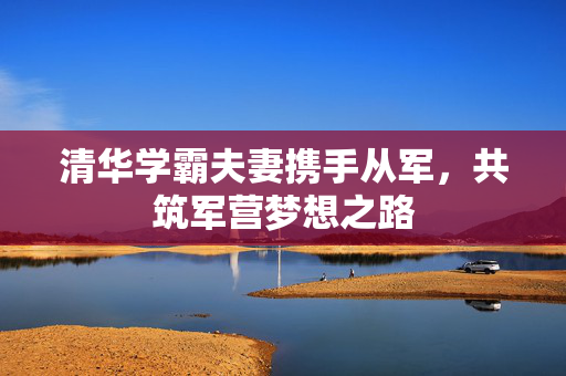 清华学霸夫妻携手从军，共筑军营梦想之路