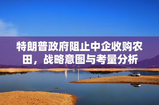 特朗普政府阻止中企收购农田，战略意图与考量分析