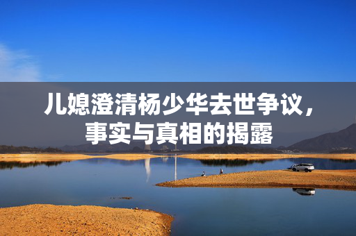 儿媳澄清杨少华去世争议，事实与真相的揭露