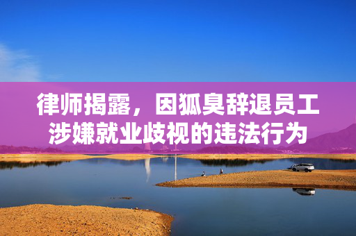 律师揭露，因狐臭辞退员工涉嫌就业歧视的违法行为