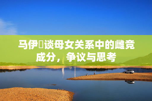 马伊琍谈母女关系中的雌竞成分，争议与思考