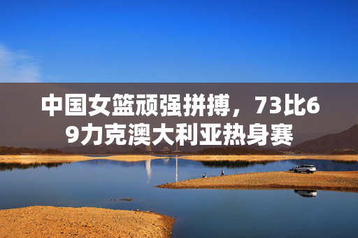 中国女篮顽强拼搏，73比69力克澳大利亚热身赛