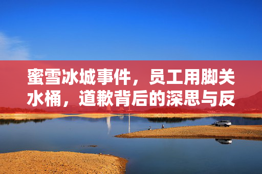 蜜雪冰城事件，员工用脚关水桶，道歉背后的深思与反思