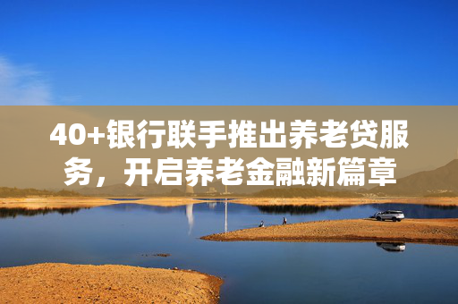 40+银行联手推出养老贷服务，开启养老金融新篇章