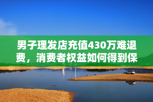 男子理发店充值430万难退费，消费者权益如何得到保障？