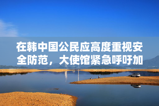 在韩中国公民应高度重视安全防范，大使馆紧急呼吁加强自我保护措施