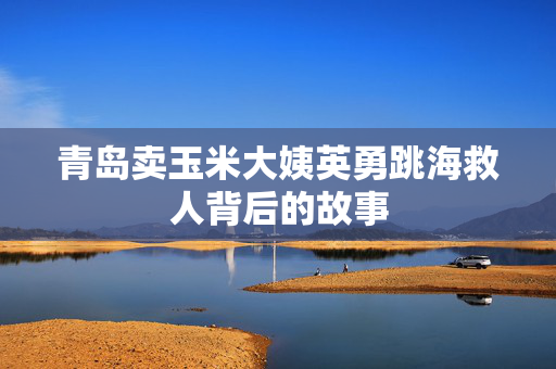 青岛卖玉米大姨英勇跳海救人背后的故事