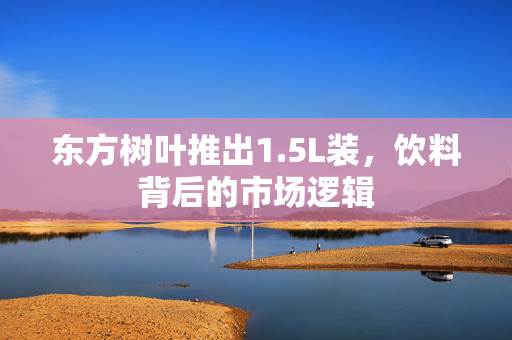东方树叶推出1.5L装，饮料背后的市场逻辑