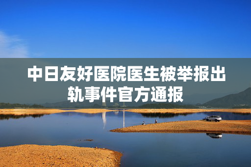 中日友好医院医生被举报出轨事件官方通报