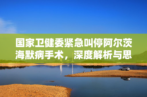 国家卫健委紧急叫停阿尔茨海默病手术，深度解析与思考