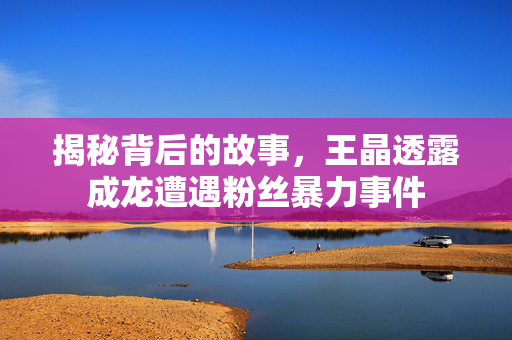 揭秘背后的故事，王晶透露成龙遭遇粉丝暴力事件
