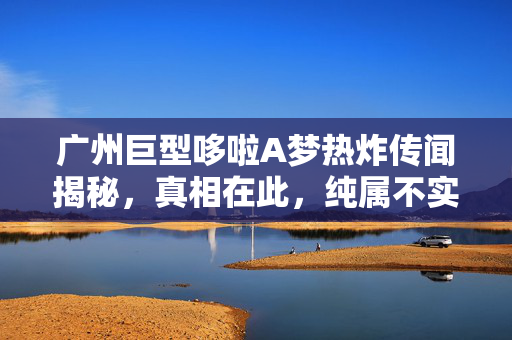 广州巨型哆啦A梦热炸传闻揭秘，真相在此，纯属不实之言