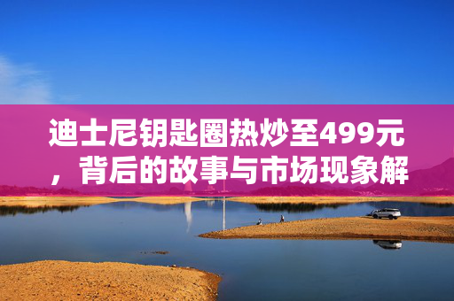 迪士尼钥匙圈热炒至499元，背后的故事与市场现象解析