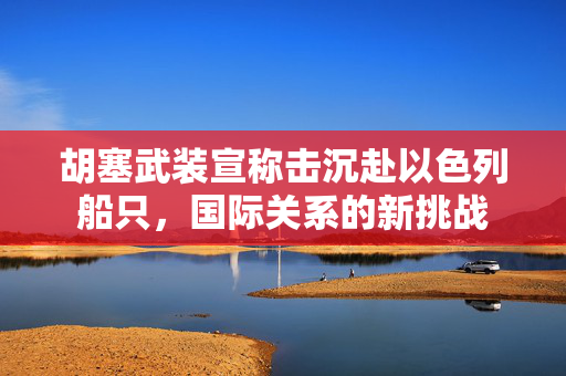 胡塞武装宣称击沉赴以色列船只，国际关系的新挑战