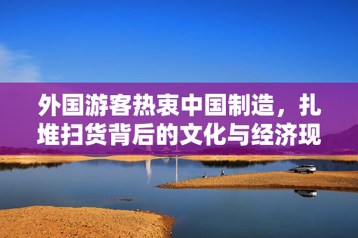 外国游客热衷中国制造，扎堆扫货背后的文化与经济现象