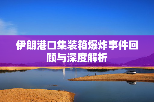 伊朗港口集装箱爆炸事件回顾与深度解析
