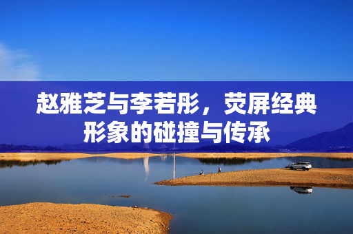 赵雅芝与李若彤，荧屏经典形象的碰撞与传承