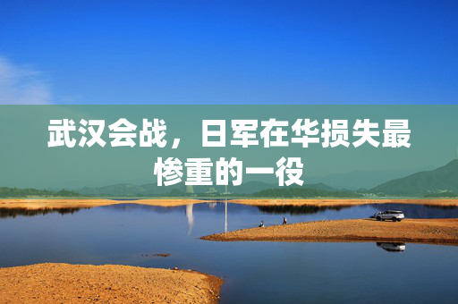 武汉会战，日军在华损失最惨重的一役