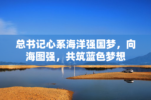 总书记心系海洋强国梦，向海图强，共筑蓝色梦想