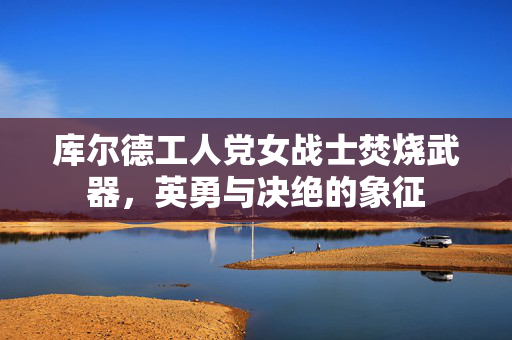 库尔德工人党女战士焚烧武器，英勇与决绝的象征