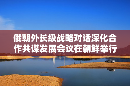 俄朝外长级战略对话深化合作共谋发展会议在朝鲜举行