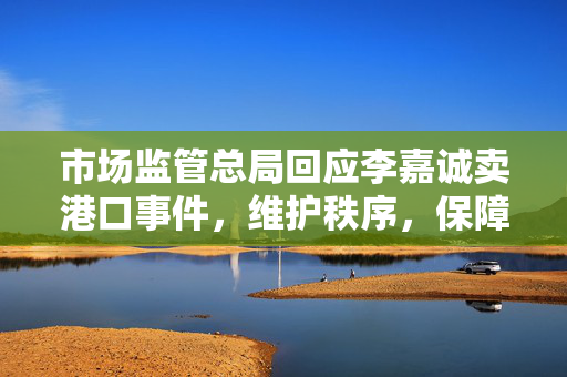 市场监管总局回应李嘉诚卖港口事件，维护秩序，保障公众权益