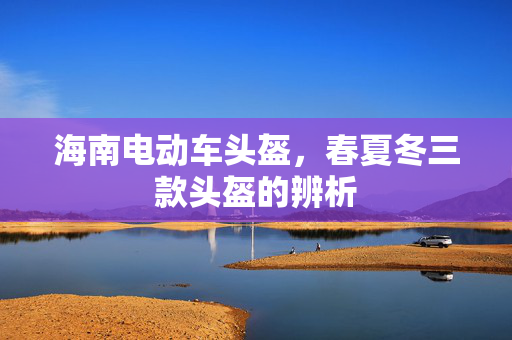 海南电动车头盔，春夏冬三款头盔的辨析