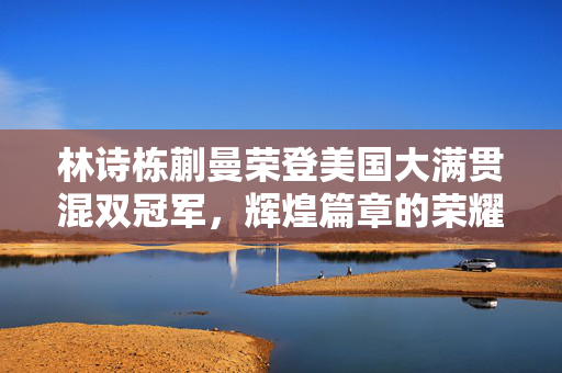 林诗栋蒯曼荣登美国大满贯混双冠军，辉煌篇章的荣耀时刻