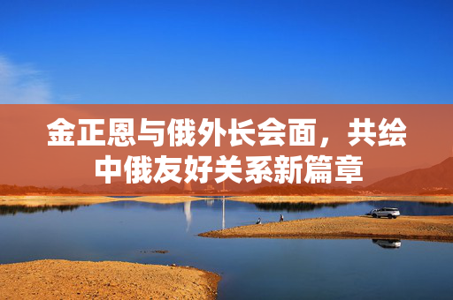 金正恩与俄外长会面，共绘中俄友好关系新篇章