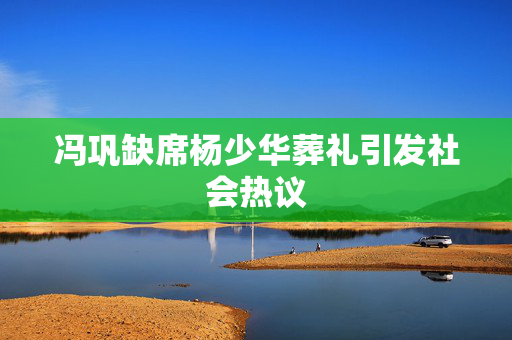 冯巩缺席杨少华葬礼引发社会热议