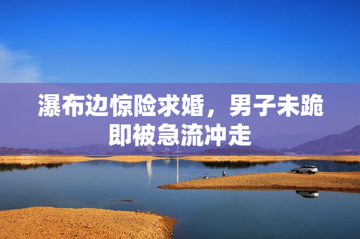 瀑布边惊险求婚，男子未跪即被急流冲走