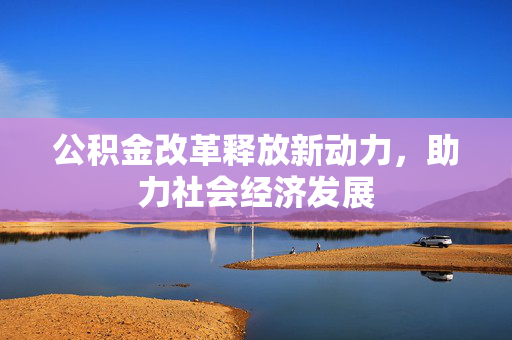 公积金改革释放新动力，助力社会经济发展