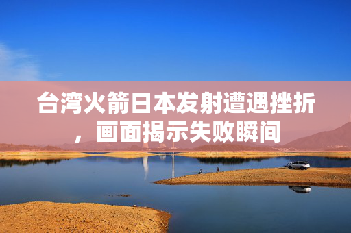 台湾火箭日本发射遭遇挫折，画面揭示失败瞬间