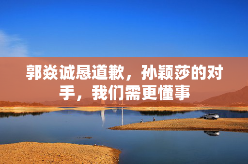 郭焱诚恳道歉，孙颖莎的对手，我们需更懂事