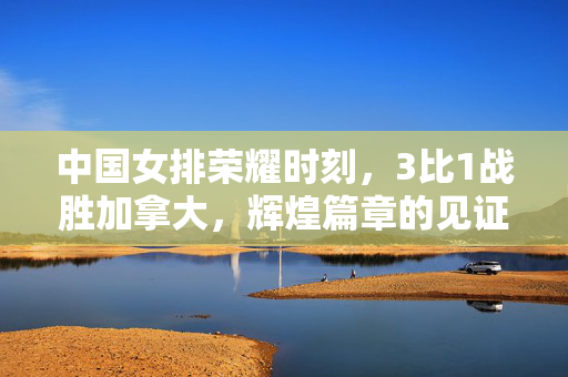 中国女排荣耀时刻，3比1战胜加拿大，辉煌篇章的见证
