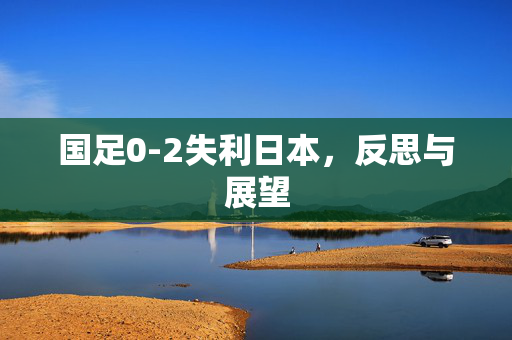 国足0-2失利日本，反思与展望