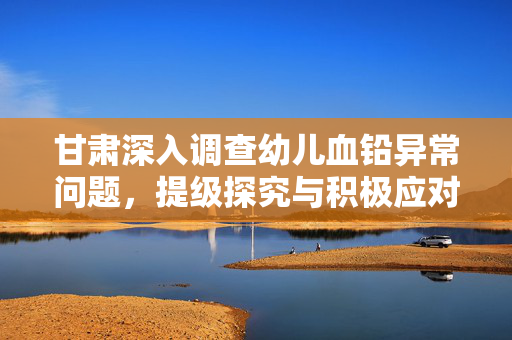 甘肃深入调查幼儿血铅异常问题，提级探究与积极应对