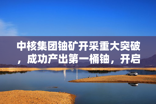 中核集团铀矿开采重大突破，成功产出第一桶铀，开启新篇章
