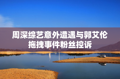 周深综艺意外遭遇与郭艾伦拖拽事件粉丝控诉