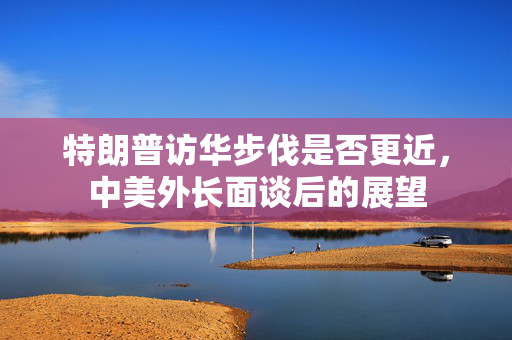 特朗普访华步伐是否更近，中美外长面谈后的展望