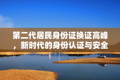 第二代居民身份证换证高峰，新时代的身份认证与安全保障