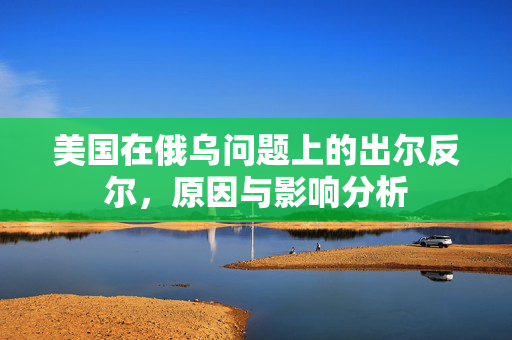 美国在俄乌问题上的出尔反尔，原因与影响分析