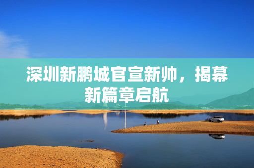 深圳新鹏城官宣新帅，揭幕新篇章启航