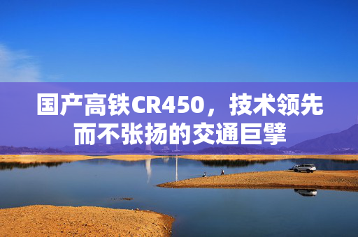 国产高铁CR450，技术领先而不张扬的交通巨擘