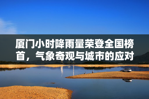 厦门小时降雨量荣登全国榜首，气象奇观与城市的应对策略