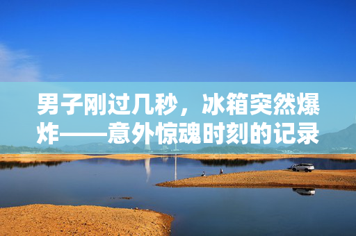 男子刚过几秒，冰箱突然爆炸——意外惊魂时刻的记录