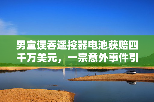 男童误吞遥控器电池获赔四千万美元，一宗意外事件引发的赔偿风波