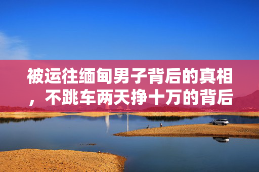 被运往缅甸男子背后的真相，不跳车两天挣十万的背后故事