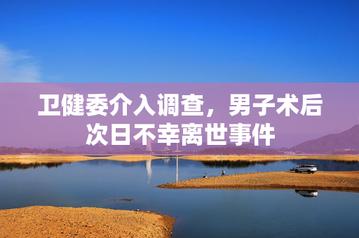 卫健委介入调查，男子术后次日不幸离世事件