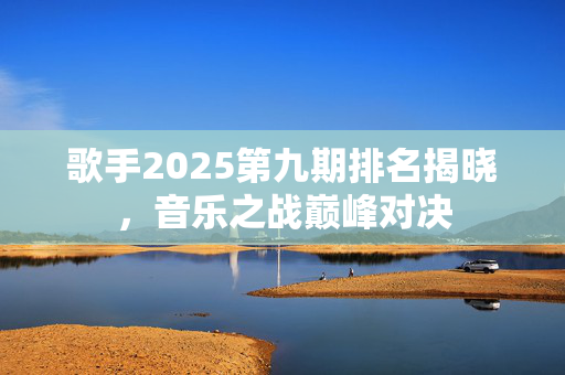歌手2025第九期排名揭晓，音乐之战巅峰对决